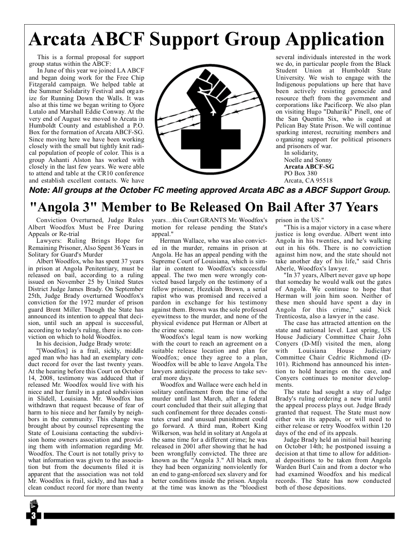 Arcata ABCF Support Group Application  This is a formal proposal for support group status within the ABCF-  In June of this year we joined LA ABCF and began doing work for the Free Chip Fitzgerald campaign. We helped table at the Summer Solidarity Festival and organ- ize for Running Down the Walls. It was. also at this time we began writing fo Ojore Lutalo and Marshall Eddie Conway. At the very end of August we moved to Arcata in Humboldi County and established a P.O. Box for the formation of Arcata ABC!  Since moving here we have been working closely with the small but tightly knit radi- cal population of people of color. This is a group Ashanti Alston has worked with closely in the last few years. We were able o attend and table at the CR10 conference and establish excellent contacts. We have  -  \  )  several individuals interested in the work we do, in particular people from the Black Student Union a1 Humbold State University. We wish to engage with the Indigenous populations up here that have been actively resisting genocide and resource theft from the govemment and corporations ke Pacificorp. We also plan on visiting Hugo "Dahariki” Pinell, one of the San Quentin Six. who is caged at Pelican Bay State Prison. We will continue sparking interest, recruiting members and organizing support for political prisoners and prisoners of war.  In solidarity,  Noelle and Sonny  Arcata ABCF-SG  PO Box 380  Arcata, CA 95518  Note: All groups at the October FC meeting approved Arcata ABC as a ABCF Support Group. ""Angola 3" Member to Be Released On Bail After 37 Years  Conviction Overturned, Judge Rules Albert Woodfox Must be Free During ‘Appeals or Re-trial  Lawyers: Ruling Brings Hope for Remaining Prisoner, Also Spent 36 Years in Solitary for Guard’s Murder  ‘Albert Woodfox, who has spent 37 years in prison at Angola Penitentiary, must be released on bail, according 1o a ruling issued on November 25 by United States District Judge James Brady. On September 25th, Judge Brady overtumed Woodfox’s conviction for the 1972 murder of prison guard Brent Miller. Though the State has announced it intenion to appeal that deci- sion, until such an appeal is successful, according (0 today’s ruling, there is no con- Viction on which to hold Woodfox.  In his decision, Judge Brady wrote:  “[Woodfox] is a frail, sickly, middle aged man who has had an exemplary con- duct record for over the last twenty years. ‘Atthe hearing before this Court on October 14, 2008, testimony was adduced that if released Mr. Woodiox would live with his nicce and her family in a gated subdivision in Slidell, Louisiana. Mr. Woodfox has withdrawn that request because of fear of harm 10 his nicce and her family by neigh- bors in the community. This change was brought about by counsel representing the State of Louisiana contacting the subdivi- sion home owners association and provi ing them with information regarding Mr. Woodfox. The Court is not totally privy o what information was given 1o the associa- tion but from the documents filed it is apparent that the association was not told M. Woodfox is frail, sickly, and has had a clean conduct record for more than twenty  Years...this Court GRANTS Mr. Woodfox’s motion for release pending the State’s appeal.”  Herman Wallace, who was also convict- ed in the murder, remains in prison at Angola. He has an appeal pending with the Supreme Court of Louisiana, which is sim- ilar in content to Woodfox’s. successful appeal. The two men were wrongly con- victed based largely on the testimony of a fellow prisoner, Hezekiah Brown, a serial rapist who was promised and received a pardon in exchange for his testimony against them. Brown was the sole professed eyewitness to the murder, and none of the physical evidence put Herman or Albert at the crime scen.  Woodfox’s legal team is now working with the court 10 reach an agreement on a suitable release location and plan for Woodfox; once they agree to a plan, Woodfox will be able 1o leave Angola. The lawyers anticipate the process to take sev- eral more days.  Woodfox and Wallace were each held in solitary confinement from the time of the murder until last March, after a foderal court coneluded that their suit alleging that such confinement for three decades consi- tutes cruel and unusual punishment could go forward. A third man, Robert King Wilkerson, was held in solitary at Angola at the same time for a different crime; he was released in 2001 after showing that he had been wrongfully convicted. The three are known as the "Angola 3. All black men, they had been organizing nonviolently for an end to gang-enforced sex slavery and for better conditions inside the prison. Angola at the time was known as the "bloodiest  prison in the U  "This is a major victory in a case where justice is long overdue. Albert went into Angola in his twenties, and he’s walking out in his 60s. There is no conviction against him now, and the state should not take another day of his life," said Chris Aberle, Woodfoxs lawyer  “In 37 years, Albert never gave up hope that someday he would walk out the gates of Angola. We continue to hope that Herman will join him soon. Neither of these men should have spent a day in Angola for this crime,” said Nick Trenticosta, also a lawyer in the case.  The casé has attracted attention on the state and national level. Last spring, US House Judiciary Committee Chair John Conyers (D-MI) visited the men, along with Louisiana _ House Judiciary Committee Chair Cedric Richmond (D- 101). Richmond has announced his inten- tion to hold hearings on the case, and Conyers continues fo monitor develop- menis.  The state had sought a stay of Judge Brady’s ruling ordering  new trial until the appeal process plays out. Judge Brady granted that request. The State must now. cither win its appeals, or will need to cither release or retry Woodfox within 120 days of the end of ts appeals.  Judge Brady held an initial bail hearing on October 14th; he postponed issuing a decision at that time to allow for addition- al depositions to be taken from Angola Warden Burl Cain and from a doctor who had examined Woodfox and his medical records. The State has now conducted both of those depositions.  